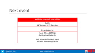 @BYTE_EU www.byte-project.eu
Next event
Validating case study externalities
Dublin
14th October 2015, 9am-5pm
Presentations by:
Sonja Zillner, SIEMENS
Big Data in a Digital City
Knut Sebastian Tungland, Statoil
Big data in the energy sector
 