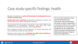 @BYTE_EU www.byte-project.eu
Case study-specific findings: health
•Big data in healthcare is quite well developed and widespread across a
number of health areas.
•Genetic data use is maturing and focused on high-grade analytics and
the discovery of rare genes and genetic disorders.
•The key improvements include timely and more accurate diagnosis, the
development of personalised medicines, and drug and other
treatments/ therapy development, which can save lives.
•Key innovations include the development of privacy protecting and
secure databases for genetic data samples.
•However, there tends to be a reluctance by public sector initiatives to
share data due to legal and ethical constraints.
“So in our own consent we never
say that data will be fully
anonymous. We do everything in
our power so that it is deposited in
a anonymous fashion and […] when
we consent we are very careful in
saying look it’s very unlikely that
anyone is going to actively identify
information about you” (Program
head, Clinical geneticist )
 