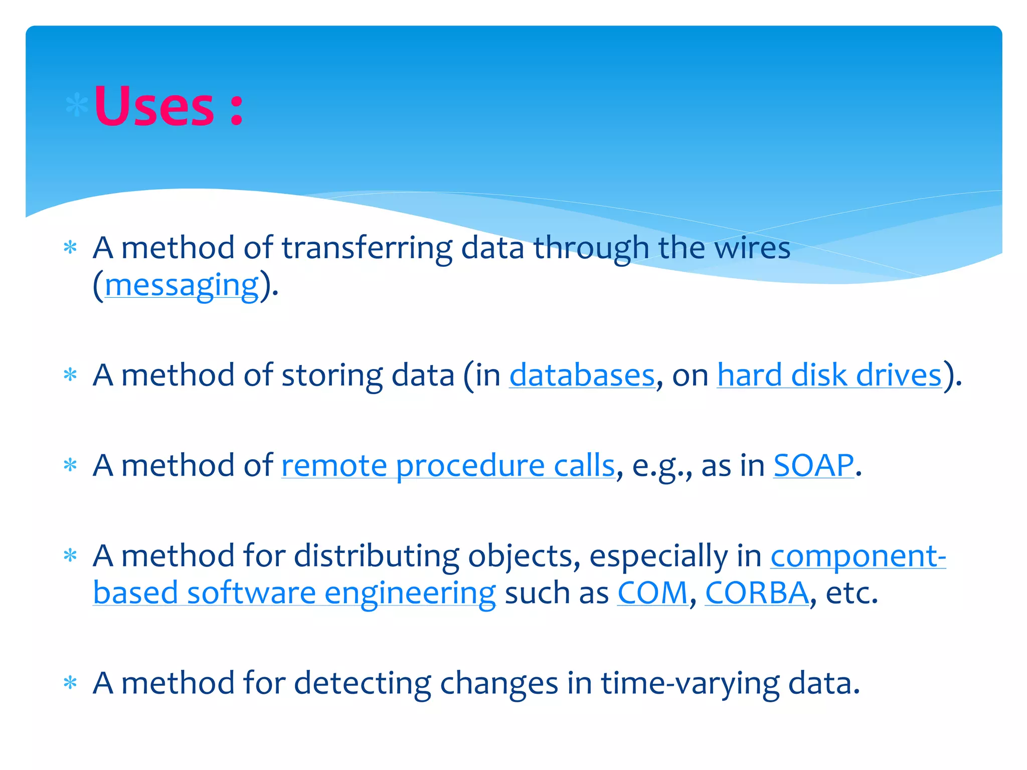 Uses :
 A method of transferring data through the wires
(messaging).
 A method of storing data (in databases, on hard disk drives).
 A method of remote procedure calls, e.g., as in SOAP.
 A method for distributing objects, especially in component-
based software engineering such as COM, CORBA, etc.
 A method for detecting changes in time-varying data.
 