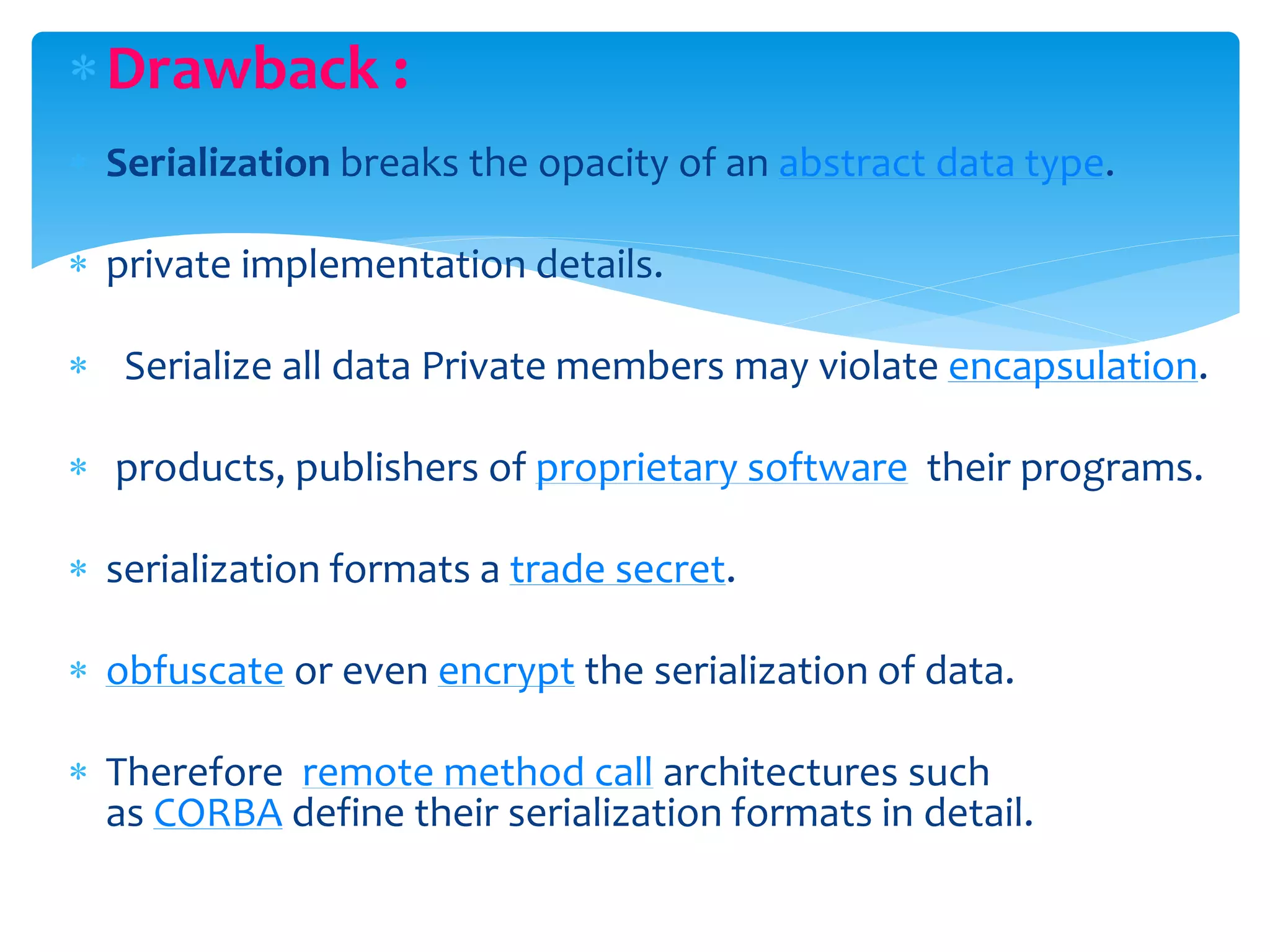 Drawback :
 Serialization breaks the opacity of an abstract data type.
 private implementation details.
 Serialize all data Private members may violate encapsulation.
 products, publishers of proprietary software their programs.
 serialization formats a trade secret.
 obfuscate or even encrypt the serialization of data.
 Therefore remote method call architectures such
as CORBA define their serialization formats in detail.
 