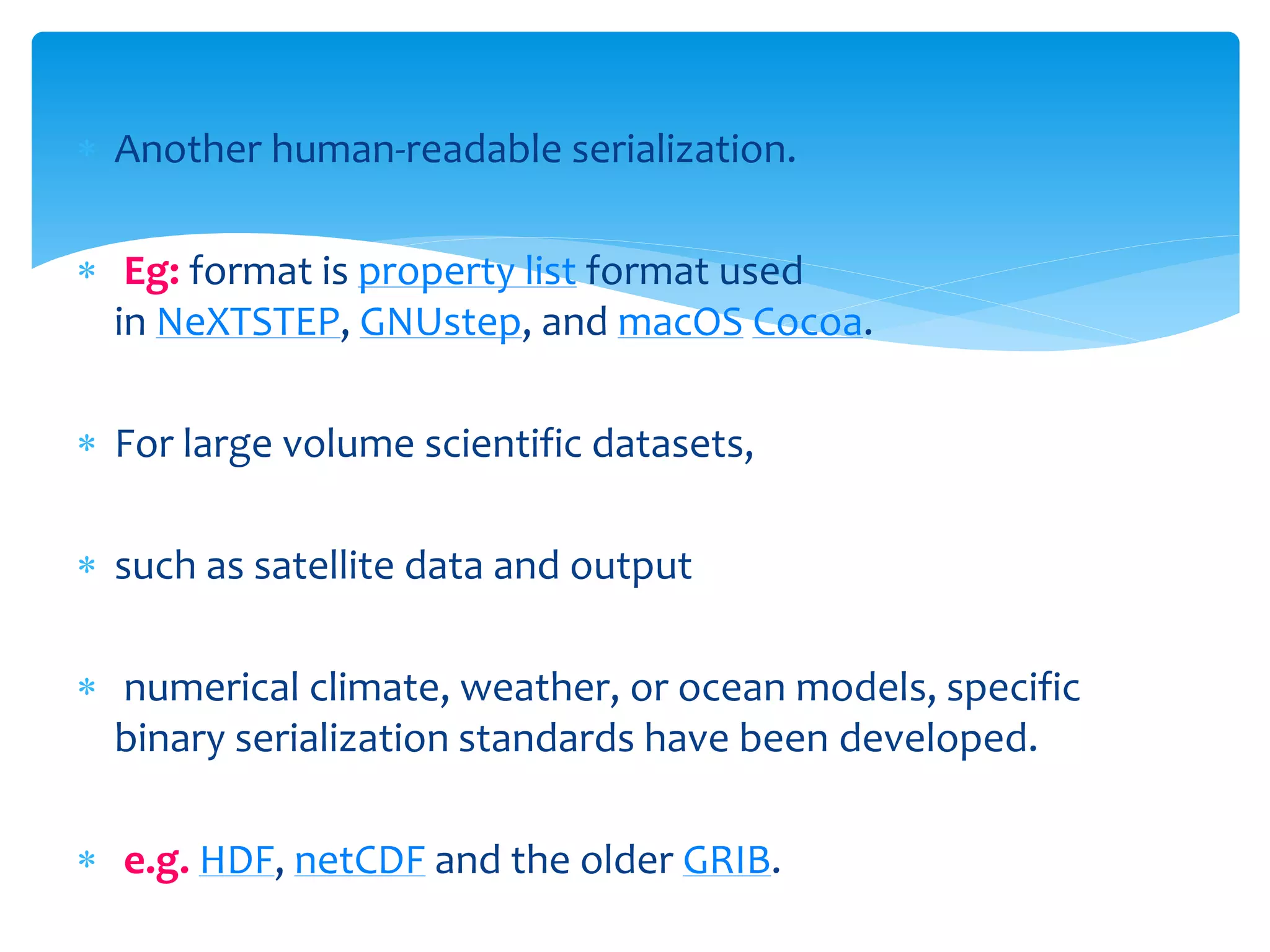  Another human-readable serialization.
 Eg: format is property list format used
in NeXTSTEP, GNUstep, and macOS Cocoa.
 For large volume scientific datasets,
 such as satellite data and output
 numerical climate, weather, or ocean models, specific
binary serialization standards have been developed.
 e.g. HDF, netCDF and the older GRIB.
 