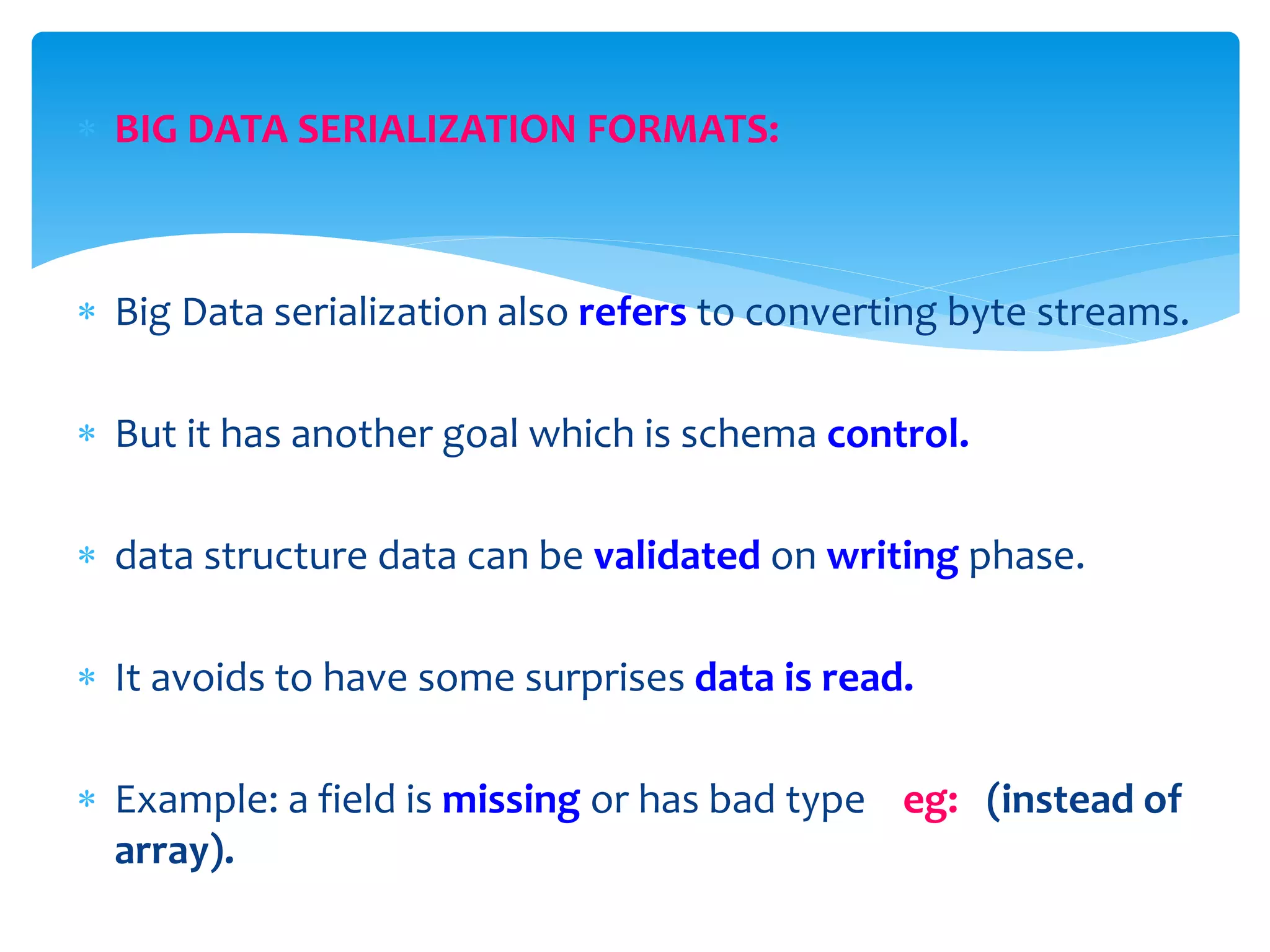  BIG DATA SERIALIZATION FORMATS:
 Big Data serialization also refers to converting byte streams.
 But it has another goal which is schema control.
 data structure data can be validated on writing phase.
 It avoids to have some surprises data is read.
 Example: a field is missing or has bad type eg: (instead of
array).
 