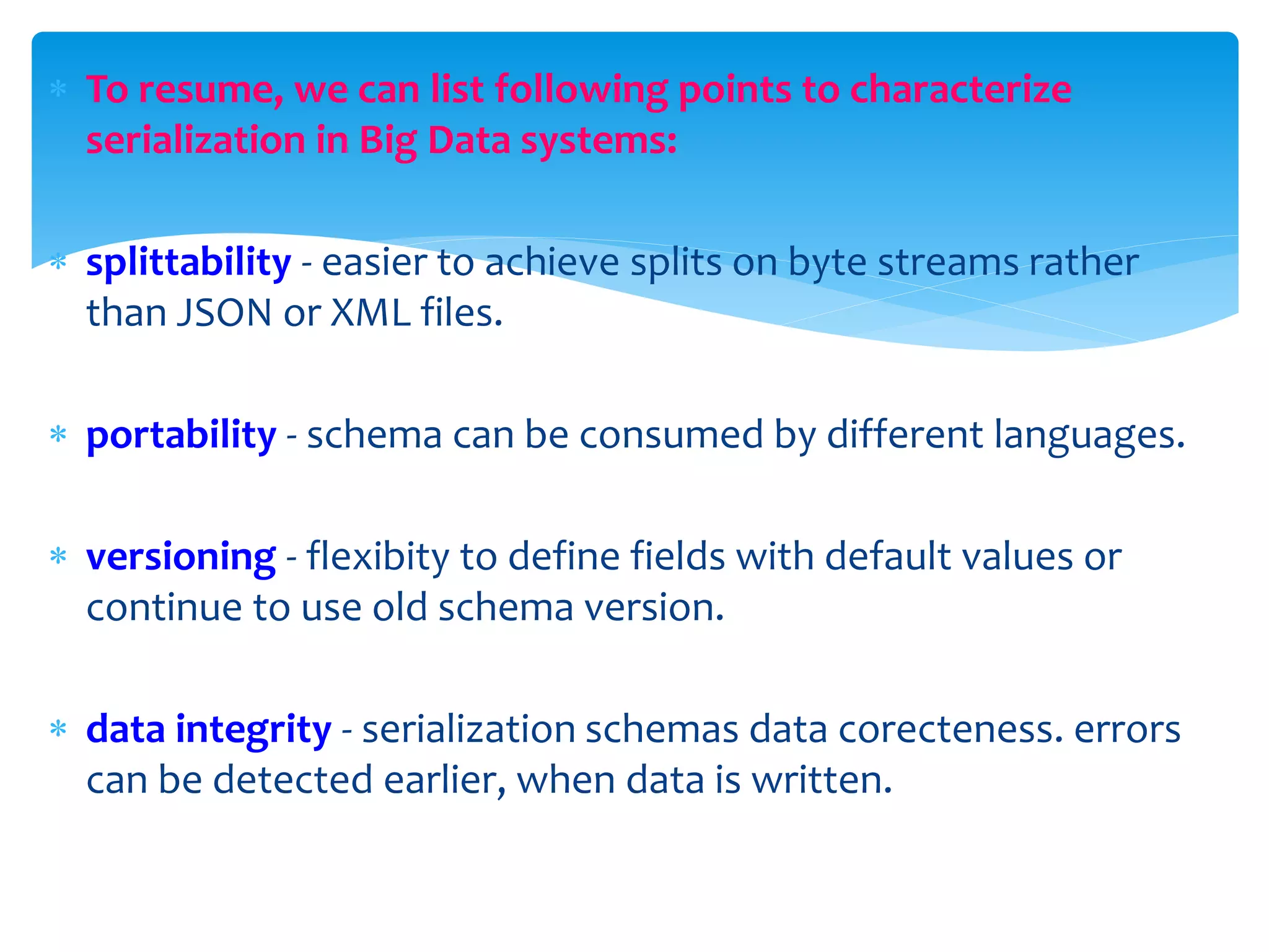  To resume, we can list following points to characterize
serialization in Big Data systems:
 splittability - easier to achieve splits on byte streams rather
than JSON or XML files.
 portability - schema can be consumed by different languages.
 versioning - flexibity to define fields with default values or
continue to use old schema version.
 data integrity - serialization schemas data corecteness. errors
can be detected earlier, when data is written.
 