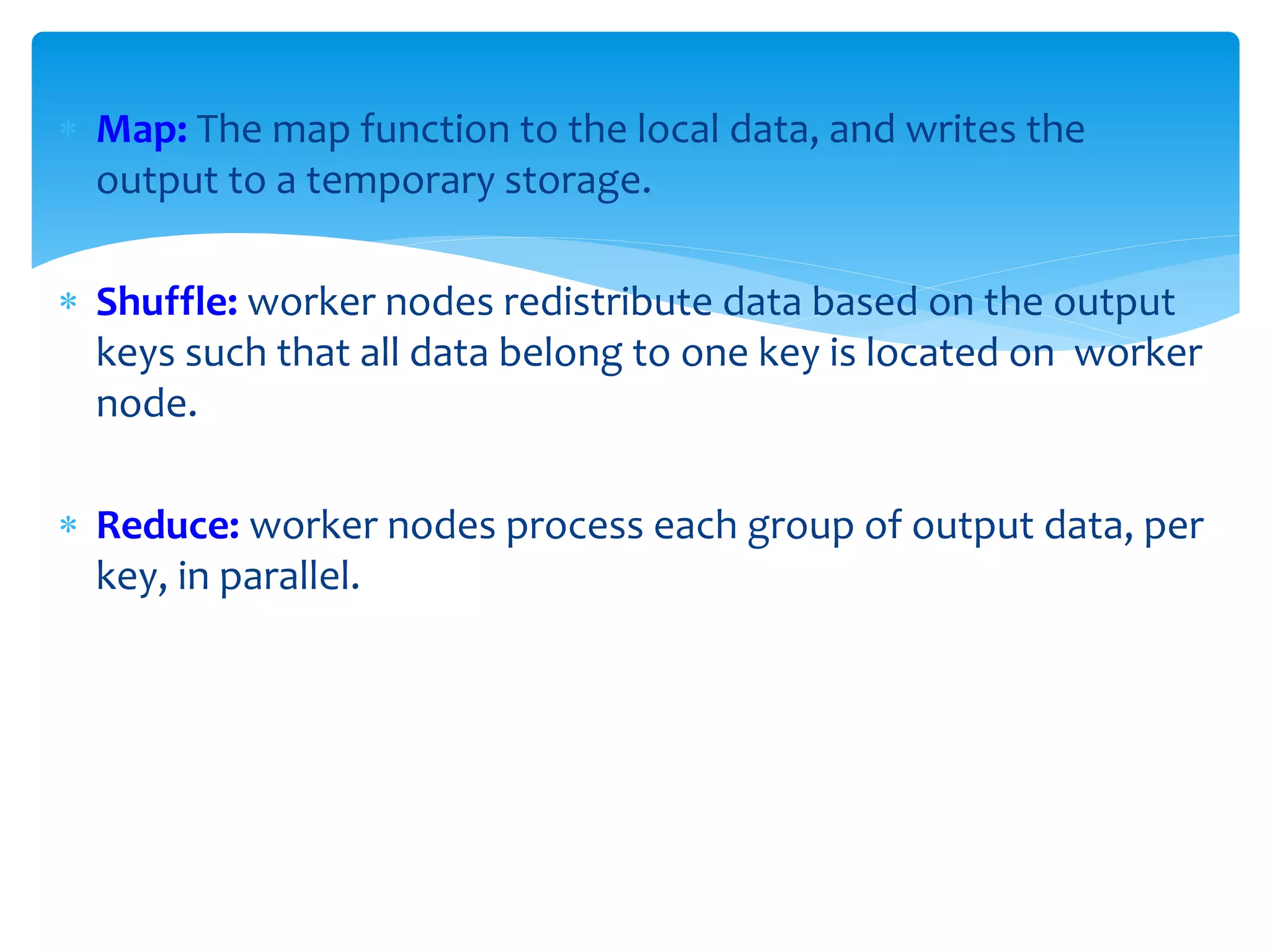  Map: The map function to the local data, and writes the
output to a temporary storage.
 Shuffle: worker nodes redistribute data based on the output
keys such that all data belong to one key is located on worker
node.
 Reduce: worker nodes process each group of output data, per
key, in parallel.
 