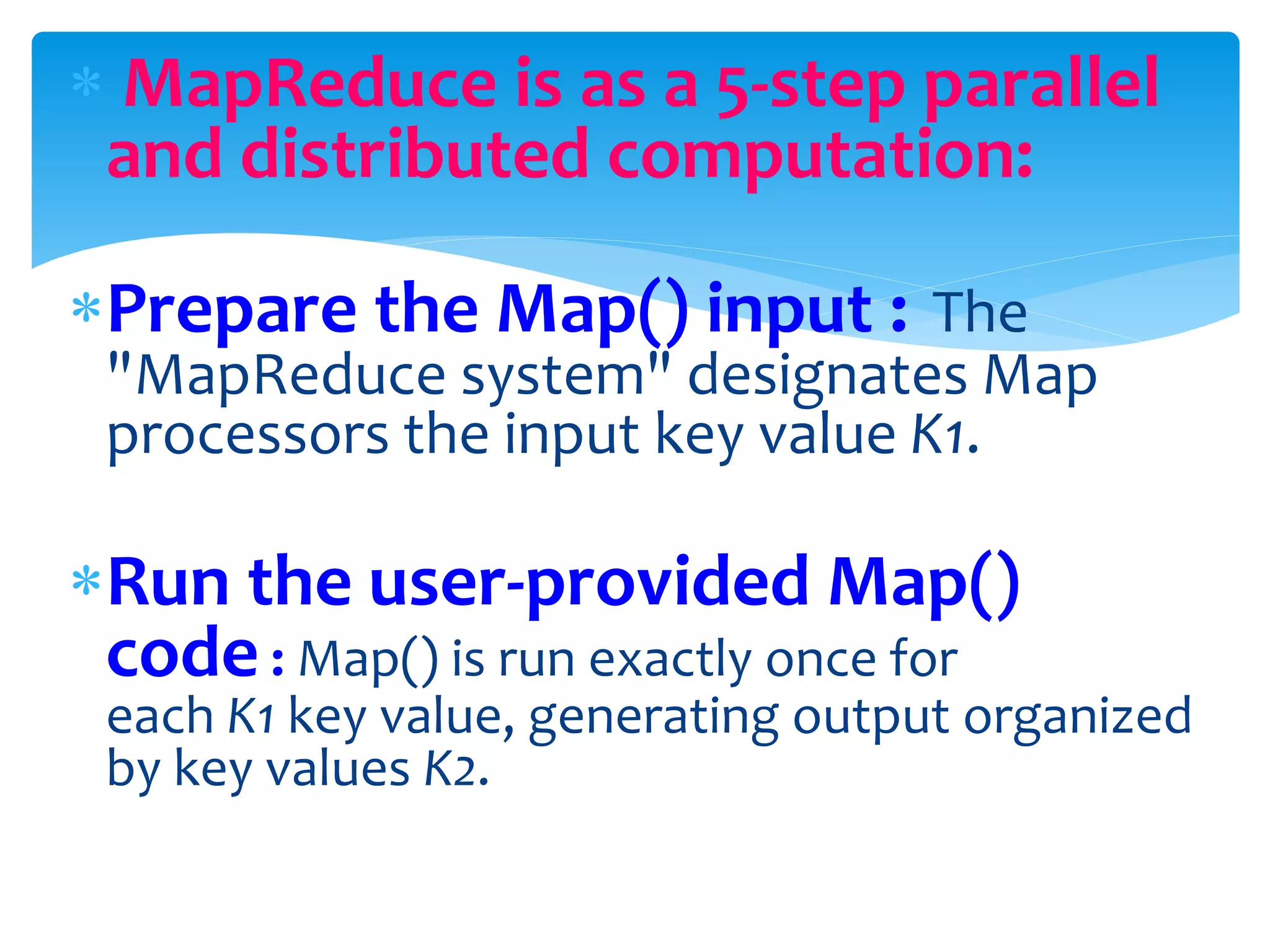  MapReduce is as a 5-step parallel
and distributed computation:
Prepare the Map() input : The
"MapReduce system" designates Map
processors the input key value K1.
Run the user-provided Map()
code : Map() is run exactly once for
each K1 key value, generating output organized
by key values K2.
 