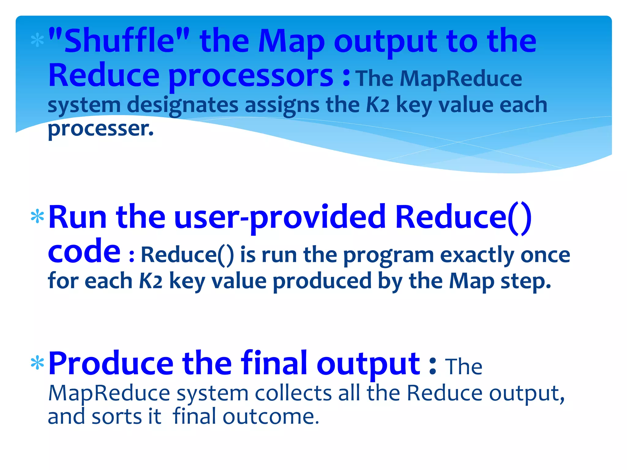 "Shuffle" the Map output to the
Reduce processors :The MapReduce
system designates assigns the K2 key value each
processer.
Run the user-provided Reduce()
code : Reduce() is run the program exactly once
for each K2 key value produced by the Map step.
Produce the final output : The
MapReduce system collects all the Reduce output,
and sorts it final outcome.
 