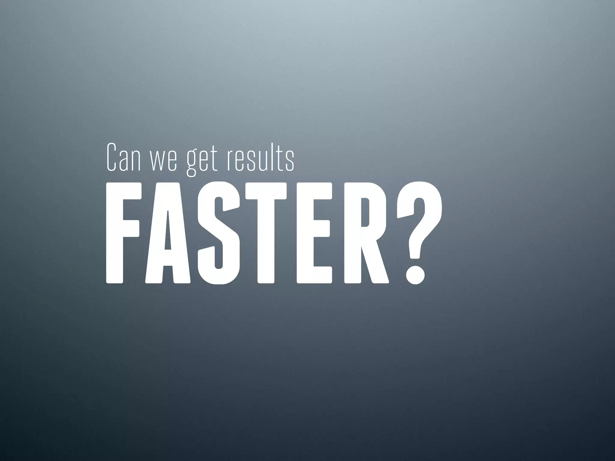 Can we get results
FASTER?