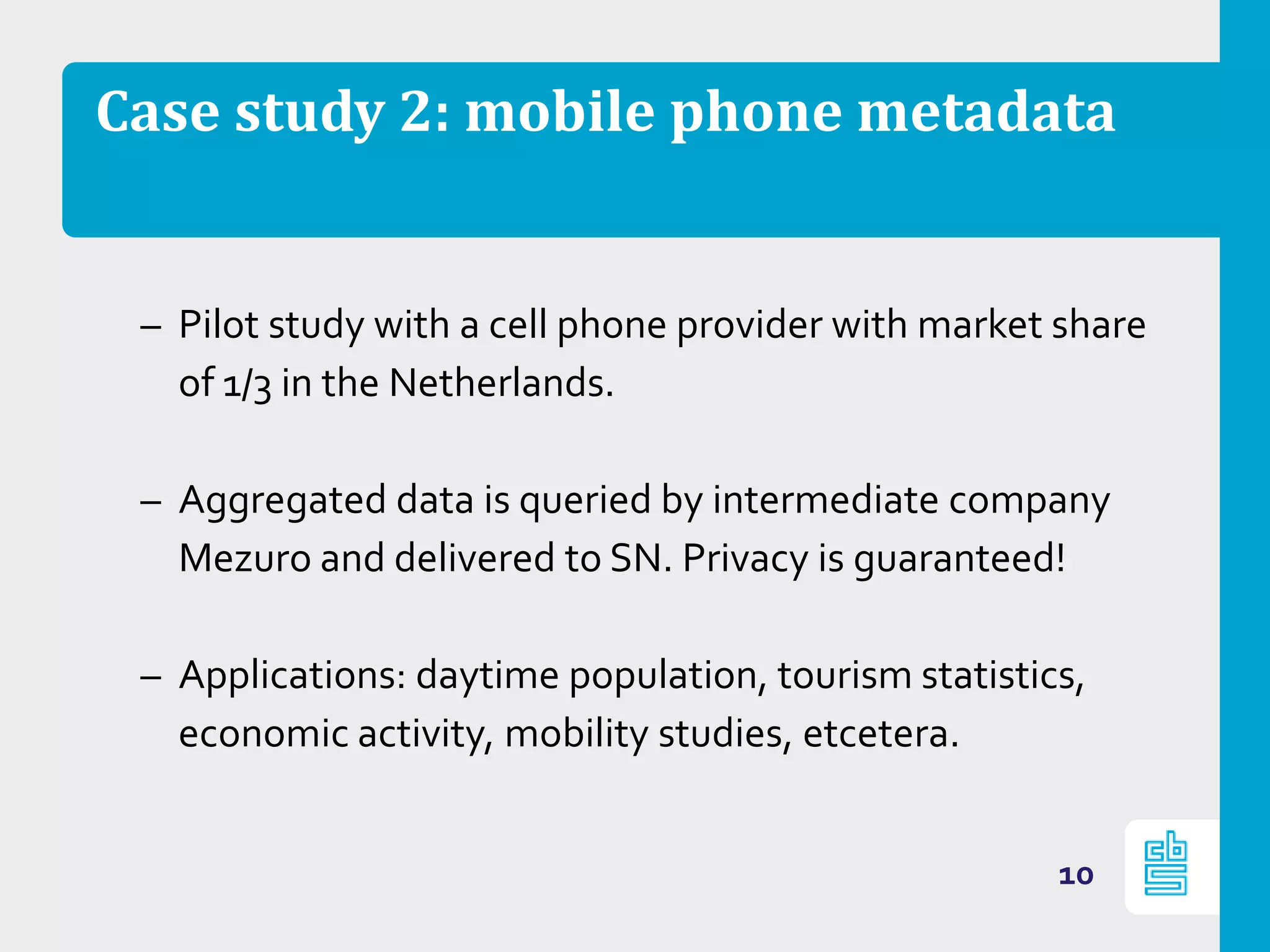 Case study 2: mobile phone metadata
– Pilot study with a cell phone provider with market share
of 1/3 in the Netherlands.
– Aggregated data is queried by intermediate company
Mezuro and delivered to SN. Privacy is guaranteed!
– Applications: daytime population, tourism statistics,
economic activity, mobility studies, etcetera.
10
 
