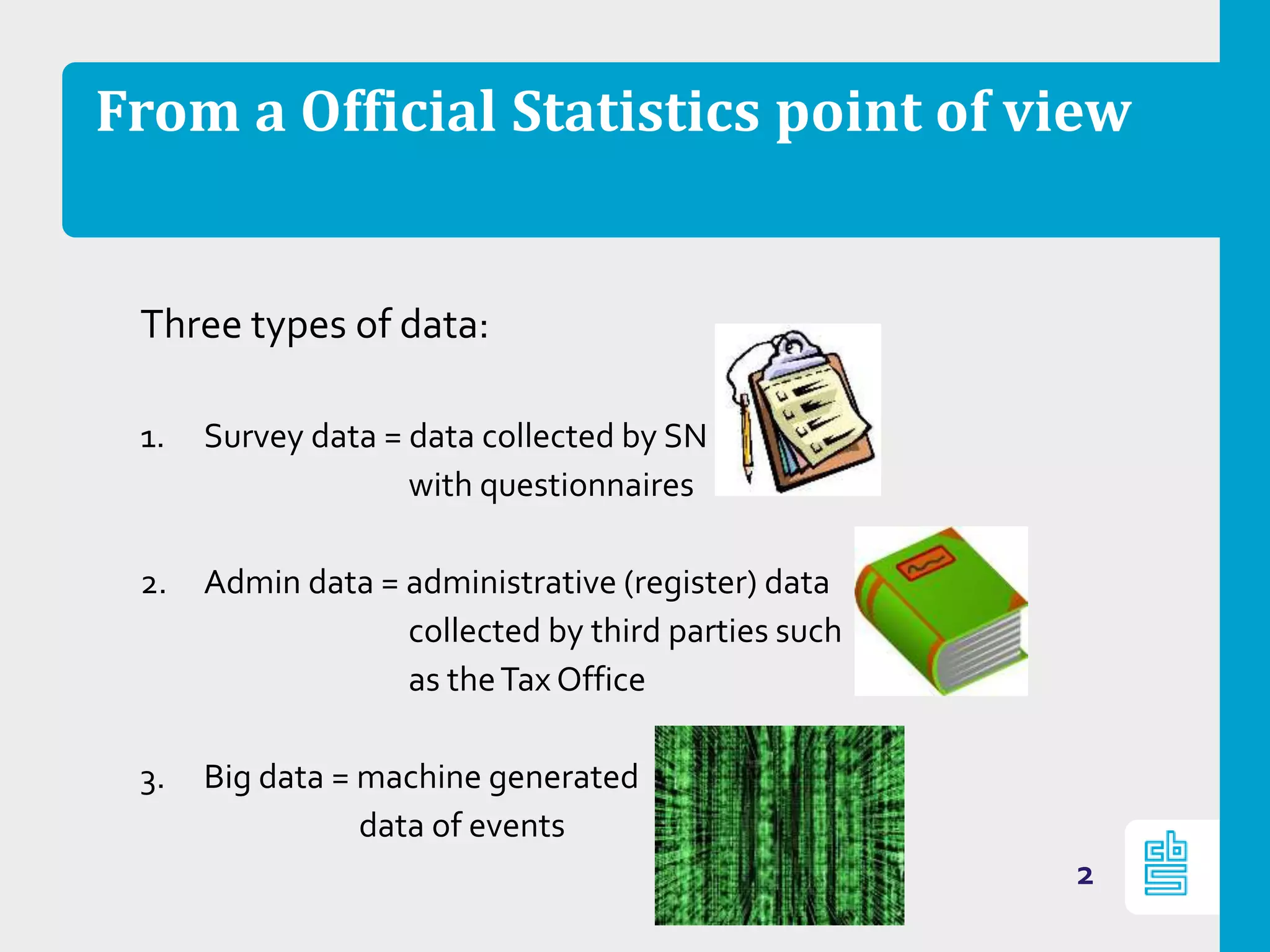 From a Official Statistics point of view
Three types of data:
1. Survey data = data collected by SN
with questionnaires
2. Admin data = administrative (register) data
collected by third parties such
as theTax Office
3. Big data = machine generated
data of events
2
 