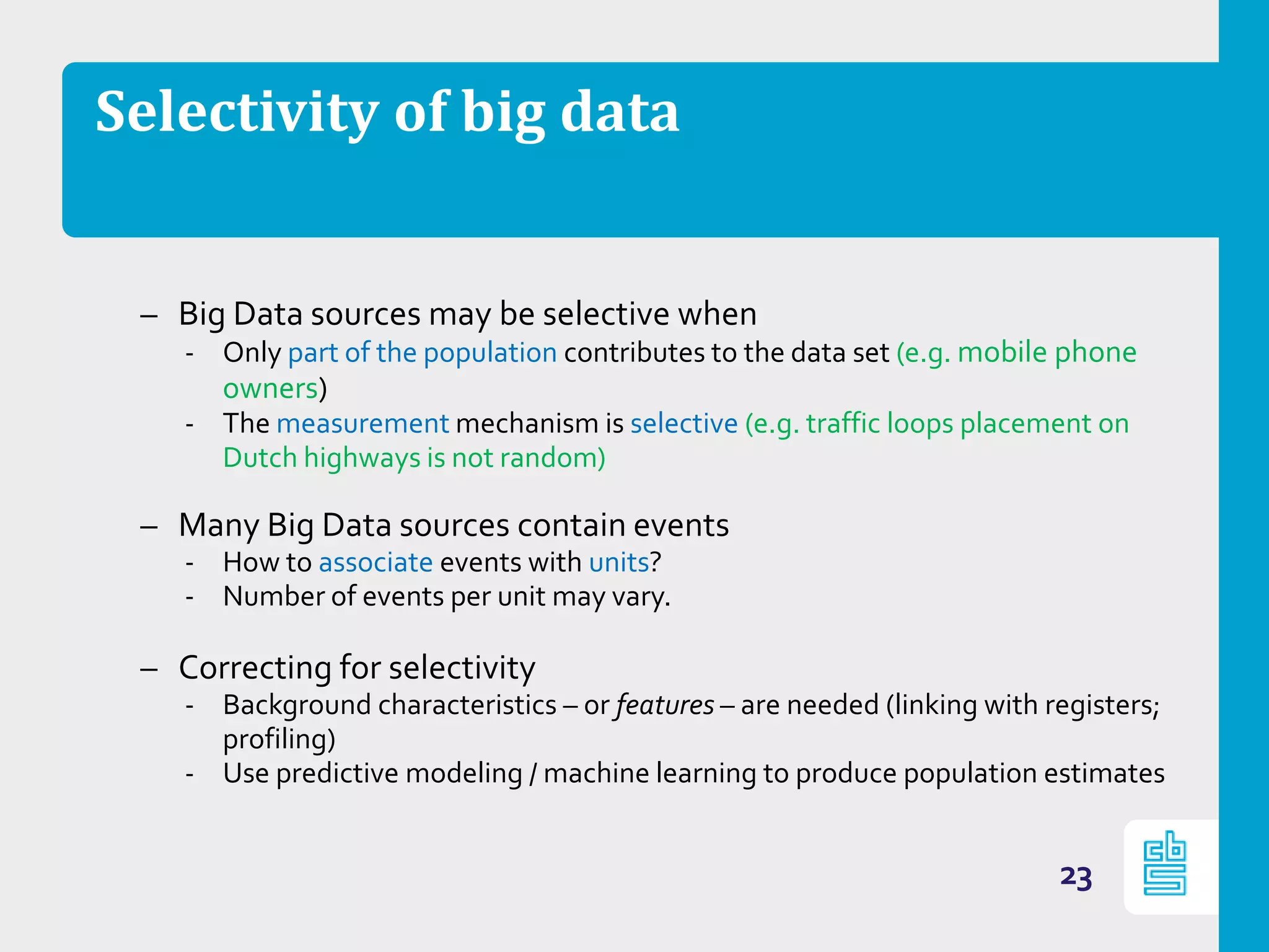 Selectivity of big data
– Big Data sources may be selective when
‐ Only part of the population contributes to the data set (e.g. mobile phone
owners)
‐ The measurement mechanism is selective (e.g. traffic loops placement on
Dutch highways is not random)
– Many Big Data sources contain events
‐ How to associate events with units?
‐ Number of events per unit may vary.
– Correcting for selectivity
‐ Background characteristics – or features – are needed (linking with registers;
profiling)
‐ Use predictive modeling / machine learning to produce population estimates
23
 
