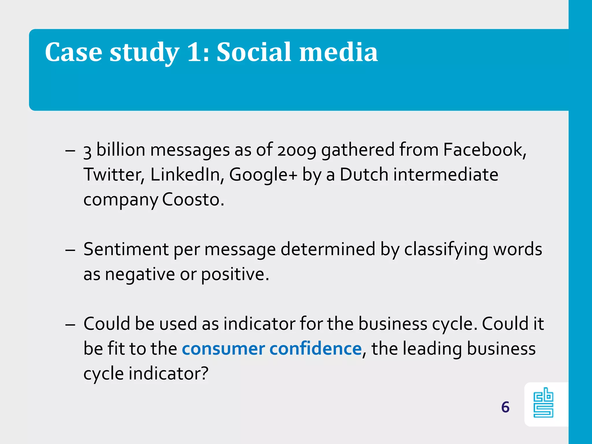 Case study 1: Social media
– 3 billion messages as of 2009 gathered from Facebook,
Twitter, LinkedIn, Google+ by a Dutch intermediate
companyCoosto.
– Sentiment per message determined by classifying words
as negative or positive.
– Could be used as indicator for the business cycle. Could it
be fit to the consumer confidence, the leading business
cycle indicator?
6
 