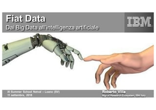 Roberto Villa
Mgr of Research Ecosystem, IBM Italy
XI Summer School Netval – Loano (SV)
11 settembre, 2018
Fiat Data
Dai Big Data all’intelligenza artificiale
 