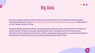 Big Data
Big data mengacu pada kumpulan data yang ukurannya di luar kemampuan alat perangkat
lunak database biasa untuk menangkap, menyimpan, mengelola, dan menganalisis. (Manyika et
al. 2011 dalam Gentsch, 2018)
Big Data adalah peluang terbesar untuk pemasaran dan penjualan sejak Internet menjadi arus
utama hampir 20 tahun yang lalu. Big bang data telah mengeluarkan torrent berukuran
terabyte tentang segala hal mulai dari perilaku pelanggan hingga pola cuaca hingga pergeseran
demografis konsumen di pasar yang sedang berkembang (Data, 2015).
 