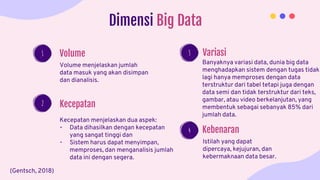 Dimensi Big Data
Volume menjelaskan jumlah
data masuk yang akan disimpan
dan dianalisis.
Volume
Kecepatan menjelaskan dua aspek:
- Data dihasilkan dengan kecepatan
yang sangat tinggi dan
- Sistem harus dapat menyimpan,
memproses, dan menganalisis jumlah
data ini dengan segera.
Kecepatan
Banyaknya variasi data, dunia big data
menghadapkan sistem dengan tugas tidak
lagi hanya memproses dengan data
terstruktur dari tabel tetapi juga dengan
data semi dan tidak terstruktur dari teks,
gambar, atau video berkelanjutan, yang
membentuk sebagai sebanyak 85% dari
jumlah data.
Variasi
Istilah yang dapat
dipercaya, kejujuran, dan
kebermaknaan data besar.
Kebenaran
2
1 3
4
(Gentsch, 2018)
 