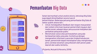 Pemanfaatan Big Data
Selain bermanfaat untuk analisis bisnis, teknologi Big Data
juga dapat dimanfaatkan secara luas di
pemerintahan. Beberapa peluang pemanfaatan Big Data di
sektor publik antara lain :
• Untuk mendapatkan feedback dan respon masyarakat
dari sistem informasi layanan pemerintah maupun dari
media sosial, sebagai dasar penyususnan kebijakan dan
perbaikan pelayanan public
• Menemukan solusi atas permasalahan yang ada
berdasarkan data yang ada. Contohnya dengan
menganalisis informasi cuaca dan tingkat kesuburan
tanah, pemerintah dapat menetapkan atau menghimbau
jenis varietas tanaman yang ditanam oleh perani pada
daerah dan waktu tertentu.
(Pujianto, Mulyati & Novaria, 2018)
 
