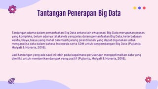Tantangan Penerapan Big Data
Tantangan utama dalam pemanfaatan Big Data antara lain eksplorasi Big Data merupakan proses
yang kompleks, belum adanya tatakelola yang jelas dalam pemanfaatan Big Data, keterbatasan
waktu, biaya, biaya yang mahal dan masih jarang piranti lunak yang dapat digunakan untuk
menganalisa data dalam bahasa Indonesia serta SDM untuk pengembangan Big Data (Pujianto,
Mulyati & Novaria, 2018).
Jadi tantangan yang ada saat ini lebih pada bagaimana perusahaan mengoptimalkan data yang
dimiliki, untuk memberikan dampak yang positif (Pujianto, Mulyati & Novaria, 2018).
 