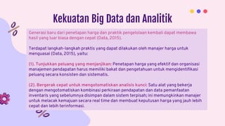 Kekuatan Big Data dan Analitik
Generasi baru dari penetapan harga dan praktik pengelolaan kembali dapat membawa
hasil yang luar biasa dengan cepat (Data, 2015).
Terdapat langkah-langkah praktis yang dapat dilakukan oleh manajer harga untuk
menguasai (Data, 2015), yaitu:
(1). Tunjukkan peluang yang menjanjikan: Penetapan harga yang efektif dan organisasi
manajemen pendapatan harus memiliki bakat dan pengetahuan untuk mengidentifikasi
peluang secara konsisten dan sistematis.
(2). Bergerak cepat untuk mengotomatiskan analisis kunci: Satu alat yang bekerja
dengan mengotomatiskan kombinasi perkiraan pendapatan dan data pemanfaatan
inventaris yang sebelumnya disimpan dalam sistem terpisah; ini memungkinkan manajer
untuk melacak kemajuan secara real time dan membuat keputusan harga yang jauh lebih
cepat dan lebih terinformasi.
 