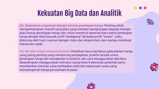 Kekuatan Big Data dan Analitik
(3). Selaraskan organisasi dengan kinerja penetapan harga: Penting untuk
mengembangkan insentif yang jelas yang memberi penghargaan kepada manajer
atas kinerja penetapan harga; dan untuk merekrut generasi baru bakat penetapan
harga dengan lebih banyak profil "pedagang" daripada profil "analis", yaitu.
didorong oleh hasil, nyaman dengan risiko dan eksperimen, dan mampu membuat
keputusan cepat.
(4). Berlatih untuk mempertahankan: Pelatihan harus berfokus pada elemen harga
yang paling penting yang mendorong pendapatan, praktik terbaik untuk
penetapan harga dan manajemen inventaris, dan cara menggunakan alat baru
dibandingkan menggunakan instruksi ruang kelas tradisional, pelatihan perlu
menekankan simulasi yang melibatkan data dan keputusan nyata yang
mempengaruhi harga perusahaan di pasar.
 