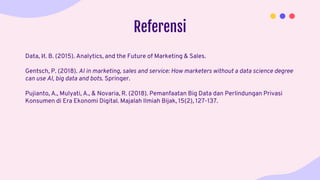 Referensi
Data, И. B. (2015). Analytics, and the Future of Marketing & Sales.
Gentsch, P. (2018). AI in marketing, sales and service: How marketers without a data science degree
can use AI, big data and bots. Springer.
Pujianto, A., Mulyati, A., & Novaria, R. (2018). Pemanfaatan Big Data dan Perlindungan Privasi
Konsumen di Era Ekonomi Digital. Majalah Ilmiah Bijak, 15(2), 127-137.
 