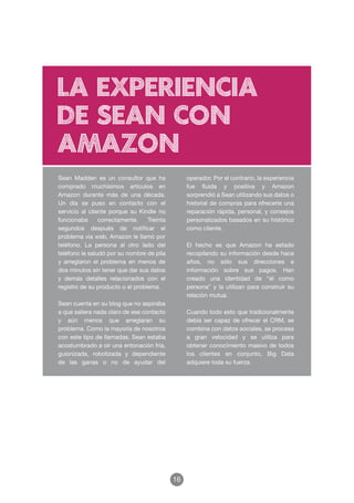 la experiencia
de sean con
amazon
Sean Madden es un consultor que ha               operador. Por el contrario, la experiencia
comprado muchísimos artículos en                 fue fluida y positiva y Amazon
Amazon durante más de una década.                sorprendió a Sean utilizando sus datos o
Un día se puso en contacto con el                historial de compras para ofrecerle una
servicio al cliente porque su Kindle no          reparación rápida, personal, y consejos
funcionaba      correctamente.    Treinta        personalizados basados en su histórico
segundos después de notificar el                 como cliente.
problema vía web, Amazon le llamó por
teléfono. La persona al otro lado del            El hecho es que Amazon ha estado
teléfono le saludó por su nombre de pila         recopilando su información desde hace
y arreglaron el problema en menos de             años, no sólo sus direcciones e
dos minutos sin tener que dar sus datos          información sobre sus pagos. Han
y demás detalles relacionados con el             creado una identidad de “él como
registro de su producto o el problema.           persona” y la utilizan para construir su
                                                 relación mutua.
Sean cuenta en su blog que no aspiraba
a que saliera nada claro de ese contacto         Cuando todo esto que tradicionalmente
y aún menos que arreglaran su                    debía ser capaz de ofrecer el CRM, se
problema. Como la mayoría de nosotros            combina con datos sociales, se procesa
con este tipo de llamadas, Sean estaba           a gran velocidad y se utiliza para
acostumbrado a oír una entonación fría,          obtener conocimiento masivo de todos
guionizada, robotizada y dependiente             los clientes en conjunto, Big Data
de las ganas o no de ayudar del                  adquiere toda su fuerza.




                                            16
 