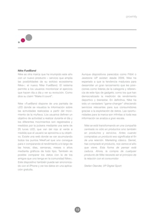 Nike FuelBand
Nike es otra marca que ha irrumpido este año             Aunque dispositivos parecidos como Fitbit o
con un nuevo producto – servicio que amplia              Jawbone UP existen desde 2009, Nike ha
las posibilidades de su exitoso ecosistema               esperado a que la tendencia madurara para
Nike+: el nuevo Nike FuelBand. El sistema                desarrollar un gran lanzamiento que les posi-
permite a los usuarios monitorizar el ejercicio          ciones como líderes de la categoría y referen-
que hacen día a día y ver su evolución. Como             cia de este tipo de gadgets; como los que han
dice su claim “Make it count”.                           democratizado la medición de rendimiento
                                                         deportivo y bienestar. En definitiva, Nike ha
Nike +FuelBand dispone de una pantalla de                sido un verdadero “game-changer” ofreciendo
LED donde se visualiza la información sobre              servicios relevantes para sus consumidores
las actividades realizadas a partir del movi-            gracias a la explotación de datos. Las oportu-
miento de la muñeca. Los usuarios definen un             nidades para la marca son infinitas si toda esa
objetivo de actividad a realizar durante el día y        información se analiza a gran escala.
los diferentes movimientos son registrados y
medidos por la pulsera mediante una serie de               Nike se está transformando en una compañía
20 luces LED, que van del rojo al verde a                  centrada no sólo en productos sino también
medida que el usuario se aproxima a su objeti-             en productos y servicios. Antes cuando
vo. Existe una web donde se van acumulando                 comprabas un producto eso significaba el fin
todos los puntos NikeFuel que uno consigue                 de una relación. Marketing clásico. Genial,
para ir comparando el rendimiento a lo largo de            has comprado el producto, nos vemos el año
las horas, días, semanas, meses o años                     que viene. Esta forma de pensar está
mediante gráficos de todo tipo. También es                 caduca. Ahora, la compra de cualquier
posible comparar los datos con la de los                   producto de Nike necesita ser el principio de
amigos que uno tenga en la comunidad Nike+.                la relación con el consumidor.
Este dispositivo también puede ser sincroniza-
do con el iPhone y ver los datos en una aplica-            Stefan Olander, VP Digital Sport
ción gratuita.




                                                    19
 