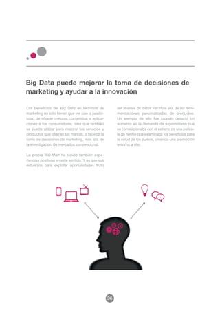 Big Data puede mejorar la toma de decisiones de
marketing y ayudar a la innovación

Los beneficios del Big Data en términos de              del análisis de datos van más allá de las reco-
marketing no sólo tienen que ver con la posibi-         mendaciones personalizadas de productos.
lidad de ofrecer mejores contenidos o aplica-           Un ejemplo de ello fue cuando detectó un
ciones a los consumidores, sino que también             aumento en la demanda de exprimidores que
se puede utilizar para mejorar los servicios y          se correlacionaba con el estreno de una pelícu-
productos que ofrecen las marcas, o facilitar la        la de Netflix que examinaba los beneficios para
toma de decisiones de marketing, más allá de            la salud de los zumos, creando una promoción
la investigación de mercados convencional.              entorno a ello.

La propia Wal-Mart ha tenido también expe-
riencias positivas en este sentido. Y es que sus
esfuerzos para explotar oportunidades fruto




                                                   26
 