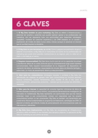 6 claves
1. El Big Data también es para marketing: Big Data se refiere a infraestructuras y
sistemas tan amplios y potentes que pueden parecer ajenos a los profesionales del
marketing. Aún así representa toda una oportunidad para desarrollar estrategias,
campañas, modelos de costumer experience y de CRM basados en un acceso y
explotación de niveles de datos nunca vistos, incluso aunque no alcancen el volumen
que en puridad requiere la disciplina.


2. El Big Data es una herramienta, no un ﬁn: Como cualquier procedimiento dirigido a
obtener conocimiento, el Big Data es un instrumento en manos de los profesionales del
marketing que puede tener grandes implicaciones en su negocio, pero no debe ser un
claim o una meta en sí misma.


3. Requiere transversalidad: Big Data tiene mucho que ver con la capacidad de extraer
y transformar datos de un modo profundo que no necesariamente surge sobre hipótesis
convencionales. Esto requiere transversalidad en la integración de dispositivos de
captación de datos, de sistemas, capacidades de vincular datos de diferente tipología, y
sobre todo, un modo de pensamiento abierto al descubrimiento.

4. Valor para los consumidores: estrategias basadas o similares a Big Data han
demostrado ser capaces de generar valor para consumidores en muchos sectores.
Nuevos contenidos, nuevas herramientas para facilitar el día a día, para el
autoconocimiento, aplicaciones, productos… siempre que la privacidad sea defendida y
respetada.

5. Valor para las marcas: la capacidad de conectar ingentes volúmenes de datos de
fuentes diversas constituye como mínimo, una poderosa herramienta de investigación de
mercados no mediatizada. Big Data representa una oportunidad para que las marcas
entiendan mejor a sus consumidores, incluso con respuestas que los propios
consumidores podrían no ser conscientes. Big Data es también una herramienta que
puede tener efectos fundamentales en programas de fidelización, estrategias de CRM en
atención al cliente, permitiendo niveles de personalización de comunicaciones cada vez
más exactos y relevantes.

6. Big Data tiene implicaciones: con Big Data, las necesidades de infraestructura,
recursos y estilo de trabajo no son banales, pero tampoco utópicas. La aplicación de Big
Data en marketing es una carrera de fondo.




                                          29
 