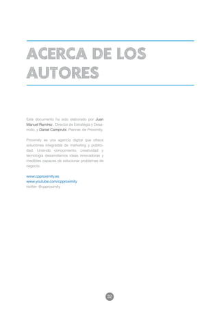 acerca de los
autores

Este documento ha sido elaborado por Juan
Manuel Ramírez , Director de Estratégia y Desa-
rrollo, y Daniel Camprubí, Planner, de Proximity.

Proximity es una agencia digital que ofrece
soluciones integradas de marketing y publici-
dad. Uniendo conocimiento, creatividad y
tecnología desarrollamos ideas innovadoras y
medibles capaces de solucionar problemas de
negocio.

www.cpproximity.es
www.youtube.com/cpproximity
twitter: @cpproximity




                                                    32
 