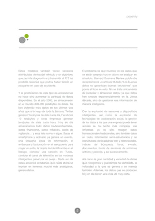 Estos modelos también tienen sensores                    El problema es que muchos de los datos que
distribuidos dentro del vehículo y un algoritmo          se están creando hoy en día no se analizan en
que permite diagnosticar y transmitir al 112 las         absoluto. Harvard Business Review publicaba
posibles lesiones que podría haber tenido un             recientemente un artículo titulado “Los buenos
ocupante en caso de accidente.                           datos no garantizan buenas decisiones” que
                                                         ponía el foco en esto. No se trata únicamente
Y la proliferación de este tipo de ecosistemas           de recopilar y almacenar datos, ya que éstos
no hace sino aumentar la cantidad de datos               han crecido exponencialmente en la última
disponibles. En el año 2000, se almacenaron              década, sino de gestionar esa información de
en el mundo 800.000 petabytes de datos. Se               manera inteligente.
han obtenido más datos en los últimos dos
años que a lo largo de toda la historia. Twitter         Con la explosión de sensores y dispositivos
genera 7 terabytes de data cada día, Facebook            inteligentes, así como la explosión de
10 terabytes y otras empresas generan                    tecnologías de colaboración social, la gestión
terabytes de data cada hora. Hoy en día                  de los datos a los que una empresa puede tener
almacenamos todo: datos medioambientales,                acceso se ha hecho más compleja. Las
datos financieros, datos médicos, datos de               empresas ya no sólo recogen datos
vigilancia… y esta lista suma y sigue. Sacar el          transaccionales tradicionales, sino también datos
smartphone y activarlo ya genera un evento,              en bruto, información semi-estructurada y no
una pequeña pieza de información, el                     estructurada de las páginas web y redes sociales,
embarque y facturación en el aeropuerto para             índices de búsqueda, foros, e-mails,
coger un avión, la tarjeta de identificación en el       documentos, datos de sensores de sistemas
trabajo, comprar una canción en iTunes,                  activos y pasivos, y así sucesivamente.
cambiar el canal de televisión en los modelos
inteligentes, pasar por un peaje... Cada uno de          Así como la gran cantidad y variedad de datos
estas acciones cotidianas, que hasta ahora se            que recogemos y guardamos ha cambiado, la
movían en terrenos mucho más analógicos,                 velocidad a la que se genera y se maneja
genera datos.                                            también. Además, los datos que se producen
                                                         hoy en día tienen una vida útil muy corta.




                                                     5
 
