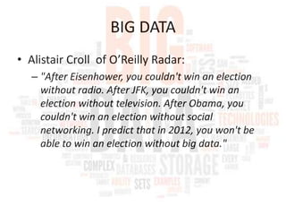 BIG DATA
• Alistair Croll of O’Reilly Radar:
– "After Eisenhower, you couldn't win an election
without radio. After JFK, you couldn't win an
election without television. After Obama, you
couldn't win an election without social
networking. I predict that in 2012, you won't be
able to win an election without big data."

 