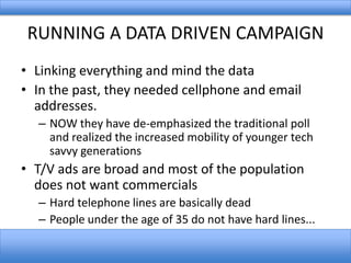 RUNNING A DATA DRIVEN CAMPAIGN
• Linking everything and mind the data
• In the past, they needed cellphone and email
addresses.
– NOW they have de-emphasized the traditional poll
and realized the increased mobility of younger tech
savvy generations

• T/V ads are broad and most of the population
does not want commercials
– Hard telephone lines are basically dead
– People under the age of 35 do not have hard lines...

 