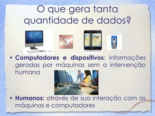 O que gera tanta quantidade de dados? 
•Computadores e dispositivos: informações geradas por máquinas sem a intervenção humana 
•Humanos: através de sua interação com as máquinas e computadores  