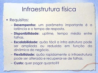 Infraestrutura física 
•Requisitos: 
–Desempenho: um parâmetro importante é a latência e o tempo de resposta. 
–Disponibilidade: uptime, tempo médio entre falhas. 
–Escalabilidade: quão fácil a infra estrutura pode ser ampliada ou reduzida em função da dinâmica do negócio. 
–Flexibilidade: quão rapidamente a infraestrutura pode ser alterada e recuperar-se de falhas. 
–Custo: quer pagar quanto??  
