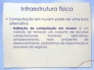 Infraestrutura física 
•Computação em nuvem pode ser uma boa alternativa 
–Definição de computação em nuvem: é um método de fornecer um conjunto de recursos computacionais incluindo aplicativos, armazenamento, rede, ambientes de desenvolvimento, plataformas de implantação e processos de negócio.  