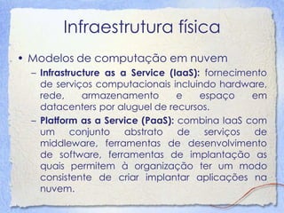 Infraestrutura física 
•Modelos de computação em nuvem 
–Infrastructure as a Service (IaaS): fornecimento de serviços computacionais incluindo hardware, rede, armazenamento e espaço em datacenters por aluguel de recursos. 
–Platform as a Service (PaaS): combina IaaS com um conjunto abstrato de serviços de middleware, ferramentas de desenvolvimento de software, ferramentas de implantação as quais permitem à organização ter um modo consistente de criar implantar aplicações na nuvem.  