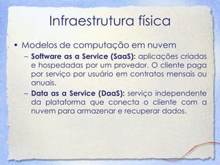 Infraestrutura física 
•Modelos de computação em nuvem 
–Software as a Service (SaaS): aplicações criadas e hospedadas por um provedor. O cliente paga por serviço por usuário em contratos mensais ou anuais. 
–Data as a Service (DaaS): serviço independente da plataforma que conecta o cliente com a nuvem para armazenar e recuperar dados.  