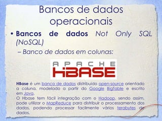 Bancos de dados operacionais 
•Bancos de dados Not Only SQL (NoSQL) 
–Banco de dados em colunas: 
HBase é um banco de dados distribuido open-source orientado a coluna, modelado a partir do Google BigTable e escrito em Java. O Hbase tem fácil integração com o Hadoop, sendo assim, pode utilizar o MapReduce para distribuir o processamento dos dados, podendo processar facilmente vários terabytes de dados.  