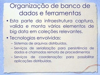 Organização de banco de dados e ferramentas 
•Esta parte da infraestrutura captura, valida e monta vários elementos de big data em coleções relevantes. 
•Tecnologias envolvidas: 
–Sistemas de arquivos distribuídos. 
–Serviços de serialização para persistência de dados e chamadas remota de procedimentos 
–Serviços de coordenação: para possibilitar aplicações distribuídas.  