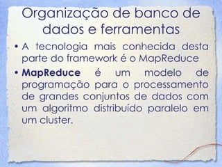 Organização de banco de dados e ferramentas 
•A tecnologia mais conhecida desta parte do framework é o MapReduce 
•MapReduce é um modelo de programação para o processamento de grandes conjuntos de dados com um algoritmo distribuído paralelo em um cluster.  