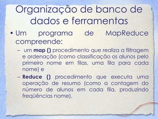 Organização de banco de dados e ferramentas 
•Umprograma de MapReduce compreende: 
–um map () procedimento que realiza a filtrageme ordenação (como classificação os alunos pelo primeiro nome em filas, uma fila para cada nome) e 
–Reduce () procedimento que executa umaoperação de resumo (como a contagem donúmero de alunos em cada fila, produzindofreqüências nome).  