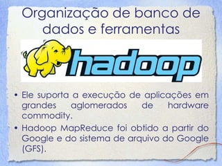 Organização de banco de dados e ferramentas 
•Ele suporta a execução de aplicações emgrandes aglomerados de hardwarecommodity. 
•Hadoop MapReduce foi obtido a partir doGoogle e do sistema de arquivo do Google(GFS).  