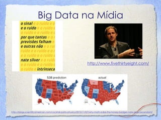 Big Data na Mídia 
http://www.fivethirtyeight.com/ 
http://blogs.scientificamerican.com/cocktail-party-physics/2012/11/07/why-math-is-like-the-honey-badger-nate-silver-ascendant/  