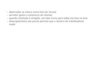 observador se coloca numa lista de 'escuta'
servidor ignora a existencia de clientes
quando resultado é atingido, servidor envia para todos escritos na lista
desacoplamento das partes permite que o número de trabalhadores
mude

 