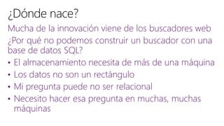 Mucha de la innovación viene de los buscadores web
¿Por qué no podemos construir un buscador con una
base de datos SQL?
• El almacenamiento necesita de más de una máquina
• Los datos no son un rectángulo
• Mi pregunta puede no ser relacional
• Necesito hacer esa pregunta en muchas, muchas
máquinas
 