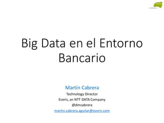 Big Data en el Entorno
Bancario
Martín Cabrera
Technology Director
Everis, an NTT DATA Company
@dmcabrera
martin.cabrera.aguilar@everis.com
 