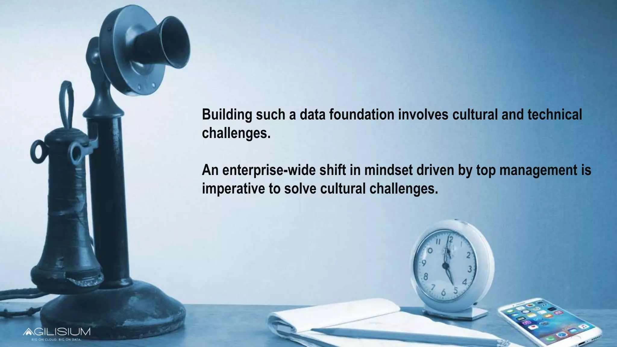 Building such a data foundation involves cultural and technical
challenges.
An enterprise-wide shift in mindset driven by top management is
imperative to solve cultural challenges.
 
