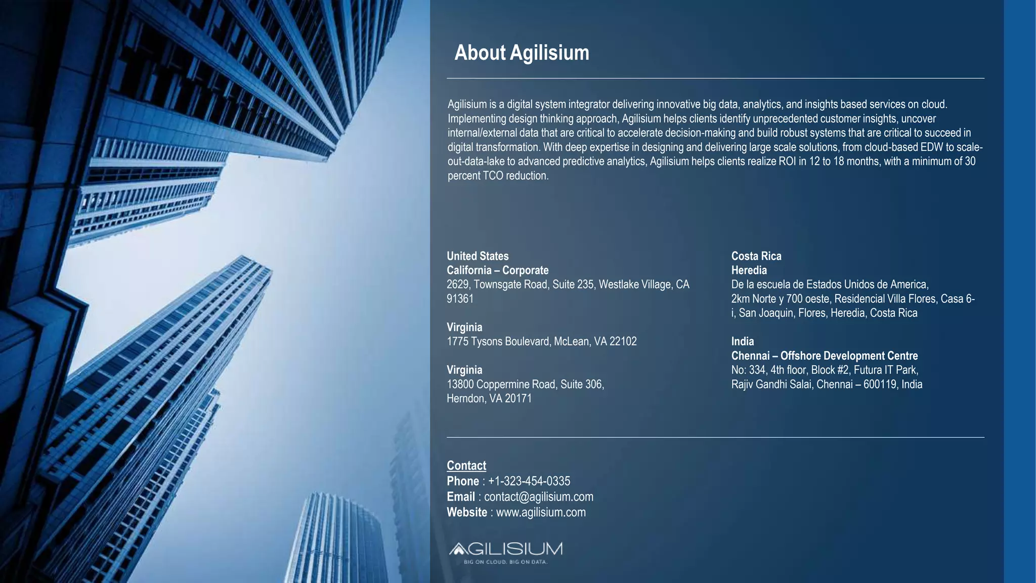 About Agilisium
United States
California – Corporate
2629, Townsgate Road, Suite 235, Westlake Village, CA
91361
Virginia
1775 Tysons Boulevard, McLean, VA 22102
Virginia
13800 Coppermine Road, Suite 306,
Herndon, VA 20171
Costa Rica
Heredia
De la escuela de Estados Unidos de America,
2km Norte y 700 oeste, Residencial Villa Flores, Casa 6-
i, San Joaquin, Flores, Heredia, Costa Rica
India
Chennai – Offshore Development Centre
No: 334, 4th floor, Block #2, Futura IT Park,
Rajiv Gandhi Salai, Chennai – 600119, India
Contact
Phone : +1-323-454-0335
Email : contact@agilisium.com
Website : www.agilisium.com
Agilisium is a digital system integrator delivering innovative big data, analytics, and insights based services on cloud.
Implementing design thinking approach, Agilisium helps clients identify unprecedented customer insights, uncover
internal/external data that are critical to accelerate decision-making and build robust systems that are critical to succeed in
digital transformation. With deep expertise in designing and delivering large scale solutions, from cloud-based EDW to scale-
out-data-lake to advanced predictive analytics, Agilisium helps clients realize ROI in 12 to 18 months, with a minimum of 30
percent TCO reduction.
 