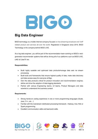 Big Data Engineer
BIGO technology is a mobile Internet company focused on live-streaming broadcast and VoIP
related product and services all over the world. Registered in Singapore since 2016, BIGO
Technology is the company behind BIGO LIVE.
As a big data engineer, you will be part of the recommendation team working on BIGO’s next-
generation recommender systems that will be driving all of our platforms such as BIGO LIVE,
LIKE & CubeTV etc.
Responsibilities:
• Build highly scalable and optimized data products/manage data sets via stream
processing.
• Build tools and frameworks that ensure highest quality of data, make data discovery
and data access easy for everyone at Bigo.
• Own the data products critical for product innovation and recommendation engines;
define and drive the adoption of data logging standards
• Partner with various Engineering teams, UI teams, Product Managers and data
scientist to understand the business context
Requirements:
• Strong hands-on coding experience in one or more programming languages (Scala,
Java, C++, etc…)
• Familiar with the mainstream distributed processing framework - Hadoop, hive, flink or
Spark programming.
• Excellent communication skills and teamwork skills.
 