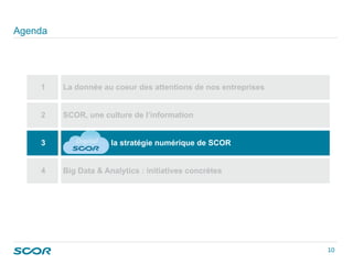 Agenda
1 La donnée au coeur des attentions de nos entreprises
2 SCOR, une culture de l’information
3 la stratégie numérique de SCOR
4 Big Data & Analytics : initiatives concrètes
10 
 