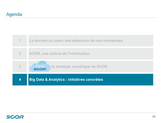 Agenda
1 La donnée au coeur des attentions de nos entreprises
2 SCOR, une culture de l’information
3 la stratégie numérique de SCOR
4 Big Data & Analytics : initiatives concrètes
16 
 